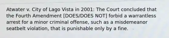 Atwater v. City of Lago Vista in 2001: The Court concluded that the Fourth Amendment [DOES/DOES NOT] forbid a warrantless arrest for a minor criminal offense, such as a misdemeanor seatbelt violation, that is punishable only by a fine.