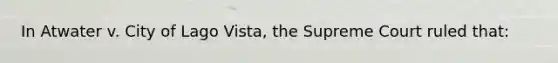 In Atwater v. City of Lago Vista, the Supreme Court ruled that: