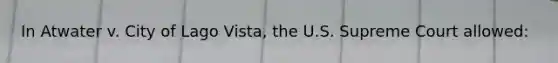 In Atwater v. City of Lago Vista, the U.S. Supreme Court allowed:​
