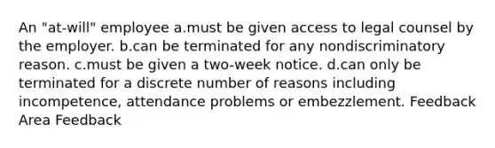 An "at-will" employee a.must be given access to legal counsel by the employer. b.can be terminated for any nondiscriminatory reason. c.must be given a two-week notice. d.can only be terminated for a discrete number of reasons including incompetence, attendance problems or embezzlement. Feedback Area Feedback