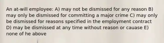 An at-will employee: A) may not be dismissed for any reason B) may only be dismissed for committing a major crime C) may only be dismissed for reasons specified in the employment contract D) may be dismissed at any time without reason or cauase E) none of he above