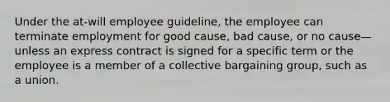 Under the at-will employee guideline, the employee can terminate employment for good cause, bad cause, or no cause—unless an express contract is signed for a specific term or the employee is a member of a collective bargaining group, such as a union.