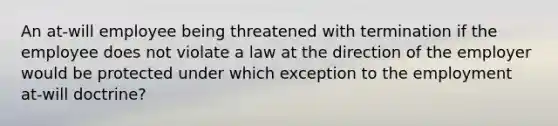 An at-will employee being threatened with termination if the employee does not violate a law at the direction of the employer would be protected under which exception to the employment at-will doctrine?