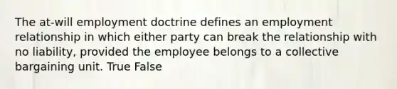 The at-will employment doctrine defines an employment relationship in which either party can break the relationship with no liability, provided the employee belongs to a collective bargaining unit. True False