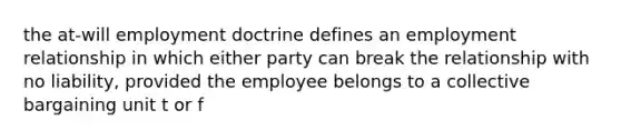 the at-will employment doctrine defines an employment relationship in which either party can break the relationship with no liability, provided the employee belongs to a collective bargaining unit t or f