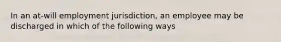 In an at-will employment jurisdiction, an employee may be discharged in which of the following ways