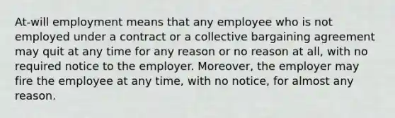 At-will employment means that any employee who is not employed under a contract or a collective bargaining agreement may quit at any time for any reason or no reason at all, with no required notice to the employer. Moreover, the employer may fire the employee at any time, with no notice, for almost any reason.