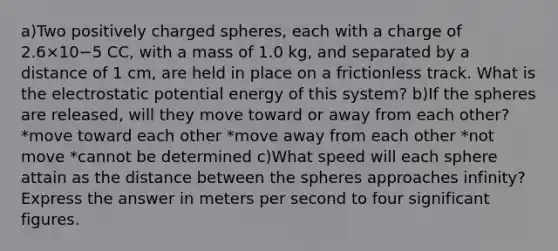 a)Two positively charged spheres, each with a charge of 2.6×10−5 CC, with a mass of 1.0 kg, and separated by a distance of 1 cm, are held in place on a frictionless track. What is the electrostatic potential energy of this system? b)If the spheres are released, will they move toward or away from each other? *move toward each other *move away from each other *not move *cannot be determined c)What speed will each sphere attain as the distance between the spheres approaches infinity? Express the answer in meters per second to four significant figures.