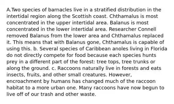 A.Two species of barnacles live in a stratified distribution in the intertidal region along the Scottish coast. Chthamalus is most concentrated in the upper intertidal area. Balanus is most concentrated in the lower intertidal area. Researcher Connell removed Balanus from the lower area and Chthamalus replaced it. This means that with Balanus gone, Chthamalus is capable of using this. b. Several species of Caribbean anoles living in Florida do not directly compete for food because each species hunts prey in a different part of the forest: tree tops, tree trunks or along the ground. c. Raccoons naturally live in forests and eats insects, fruits, and other small creatures. However, encroachment by humans has changed much of the raccoon habitat to a more urban one. Many raccoons have now begun to live off of our trash and other waste.