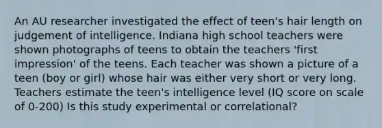 An AU researcher investigated the effect of teen's hair length on judgement of intelligence. Indiana high school teachers were shown photographs of teens to obtain the teachers 'first impression' of the teens. Each teacher was shown a picture of a teen (boy or girl) whose hair was either very short or very long. Teachers estimate the teen's intelligence level (IQ score on scale of 0-200) Is this study experimental or correlational?