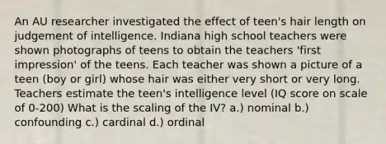 An AU researcher investigated the effect of teen's hair length on judgement of intelligence. Indiana high school teachers were shown photographs of teens to obtain the teachers 'first impression' of the teens. Each teacher was shown a picture of a teen (boy or girl) whose hair was either very short or very long. Teachers estimate the teen's intelligence level (IQ score on scale of 0-200) What is the scaling of the IV? a.) nominal b.) confounding c.) cardinal d.) ordinal