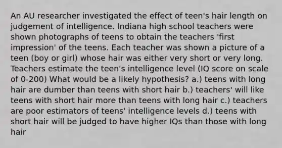 An AU researcher investigated the effect of teen's hair length on judgement of intelligence. Indiana high school teachers were shown photographs of teens to obtain the teachers 'first impression' of the teens. Each teacher was shown a picture of a teen (boy or girl) whose hair was either very short or very long. Teachers estimate the teen's intelligence level (IQ score on scale of 0-200) What would be a likely hypothesis? a.) teens with long hair are dumber than teens with short hair b.) teachers' will like teens with short hair more than teens with long hair c.) teachers are poor estimators of teens' intelligence levels d.) teens with short hair will be judged to have higher IQs than those with long hair