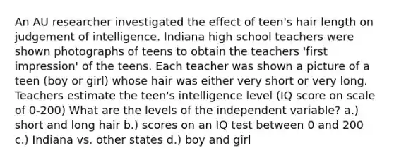 An AU researcher investigated the effect of teen's hair length on judgement of intelligence. Indiana high school teachers were shown photographs of teens to obtain the teachers 'first impression' of the teens. Each teacher was shown a picture of a teen (boy or girl) whose hair was either very short or very long. Teachers estimate the teen's intelligence level (IQ score on scale of 0-200) What are the levels of the independent variable? a.) short and long hair b.) scores on an IQ test between 0 and 200 c.) Indiana vs. other states d.) boy and girl