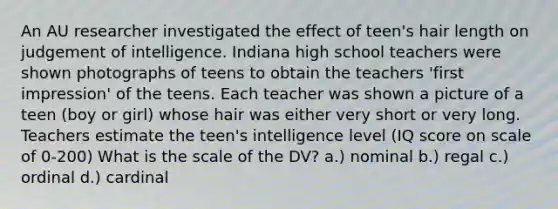 An AU researcher investigated the effect of teen's hair length on judgement of intelligence. Indiana high school teachers were shown photographs of teens to obtain the teachers 'first impression' of the teens. Each teacher was shown a picture of a teen (boy or girl) whose hair was either very short or very long. Teachers estimate the teen's intelligence level (IQ score on scale of 0-200) What is the scale of the DV? a.) nominal b.) regal c.) ordinal d.) cardinal