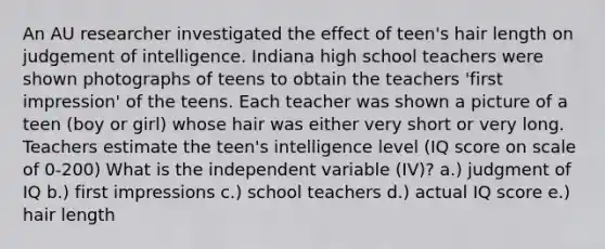 An AU researcher investigated the effect of teen's hair length on judgement of intelligence. Indiana high school teachers were shown photographs of teens to obtain the teachers 'first impression' of the teens. Each teacher was shown a picture of a teen (boy or girl) whose hair was either very short or very long. Teachers estimate the teen's intelligence level (IQ score on scale of 0-200) What is the independent variable (IV)? a.) judgment of IQ b.) first impressions c.) school teachers d.) actual IQ score e.) hair length