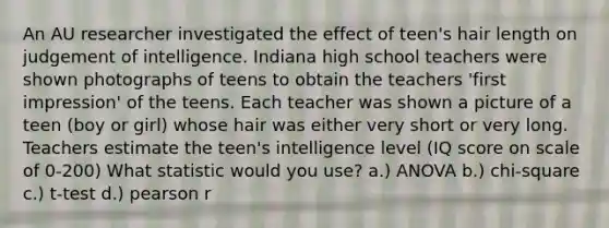 An AU researcher investigated the effect of teen's hair length on judgement of intelligence. Indiana high school teachers were shown photographs of teens to obtain the teachers 'first impression' of the teens. Each teacher was shown a picture of a teen (boy or girl) whose hair was either very short or very long. Teachers estimate the teen's intelligence level (IQ score on scale of 0-200) What statistic would you use? a.) ANOVA b.) chi-square c.) t-test d.) pearson r