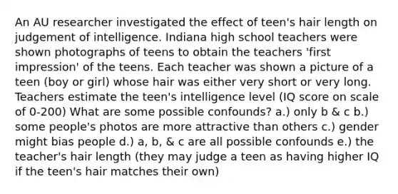 An AU researcher investigated the effect of teen's hair length on judgement of intelligence. Indiana high school teachers were shown photographs of teens to obtain the teachers 'first impression' of the teens. Each teacher was shown a picture of a teen (boy or girl) whose hair was either very short or very long. Teachers estimate the teen's intelligence level (IQ score on scale of 0-200) What are some possible confounds? a.) only b & c b.) some people's photos are more attractive than others c.) gender might bias people d.) a, b, & c are all possible confounds e.) the teacher's hair length (they may judge a teen as having higher IQ if the teen's hair matches their own)