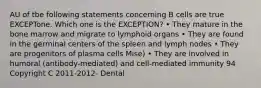 AU of tbe following statements concerning B cells are true EXCEPTone. Which one is the EXCEPTION? • They mature in the bone marrow and migrate to lymphoid organs • They are found in the germinal centers of the spleen and lymph nodes • They are progenitors of plasma cells Mise) • They are involved in humoral (antibody-mediated) and cell-mediated immunity 94 Copyright C 2011-2012- Dental