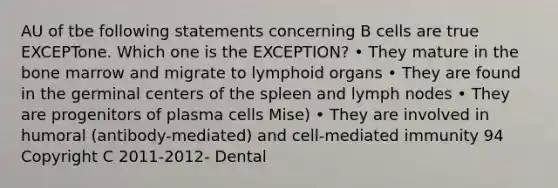 AU of tbe following statements concerning B cells are true EXCEPTone. Which one is the EXCEPTION? • They mature in the bone marrow and migrate to lymphoid organs • They are found in the germinal centers of the spleen and lymph nodes • They are progenitors of plasma cells Mise) • They are involved in humoral (antibody-mediated) and cell-mediated immunity 94 Copyright C 2011-2012- Dental