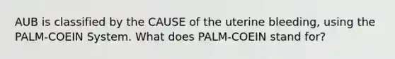 AUB is classified by the CAUSE of the uterine bleeding, using the PALM-COEIN System. What does PALM-COEIN stand for?