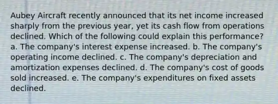 Aubey Aircraft recently announced that its net income increased sharply from the previous year, yet its cash flow from operations declined. Which of the following could explain this performance? a. The company's interest expense increased. b. The company's operating income declined. c. The company's depreciation and amortization expenses declined. d. The company's cost of goods sold increased. e. The company's expenditures on fixed assets declined.