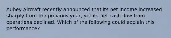 Aubey Aircraft recently announced that its net income increased sharply from the previous year, yet its net cash flow from operations declined. Which of the following could explain this performance?