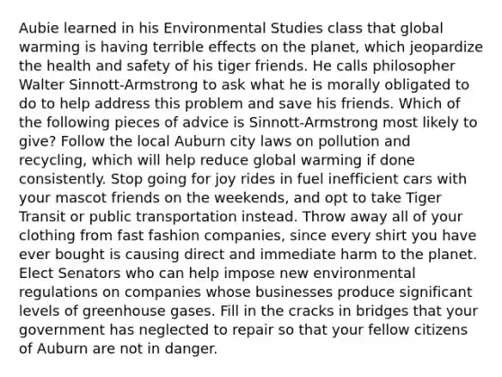 Aubie learned in his Environmental Studies class that global warming is having terrible effects on the planet, which jeopardize the health and safety of his tiger friends. He calls philosopher Walter Sinnott-Armstrong to ask what he is morally obligated to do to help address this problem and save his friends. Which of the following pieces of advice is Sinnott-Armstrong most likely to give? Follow the local Auburn city laws on pollution and recycling, which will help reduce global warming if done consistently. Stop going for joy rides in fuel inefficient cars with your mascot friends on the weekends, and opt to take Tiger Transit or public transportation instead. Throw away all of your clothing from fast fashion companies, since every shirt you have ever bought is causing direct and immediate harm to the planet. Elect Senators who can help impose new environmental regulations on companies whose businesses produce significant levels of greenhouse gases. Fill in the cracks in bridges that your government has neglected to repair so that your fellow citizens of Auburn are not in danger.