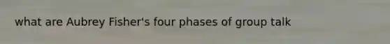 what are Aubrey Fisher's four phases of group talk