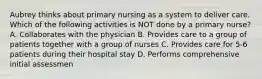 Aubrey thinks about primary nursing as a system to deliver care. Which of the following activities is NOT done by a primary nurse? A. Collaborates with the physician B. Provides care to a group of patients together with a group of nurses C. Provides care for 5-6 patients during their hospital stay D. Performs comprehensive initial assessmen