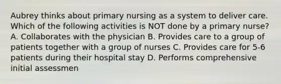 Aubrey thinks about primary nursing as a system to deliver care. Which of the following activities is NOT done by a primary nurse? A. Collaborates with the physician B. Provides care to a group of patients together with a group of nurses C. Provides care for 5-6 patients during their hospital stay D. Performs comprehensive initial assessmen