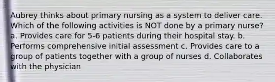 Aubrey thinks about primary nursing as a system to deliver care. Which of the following activities is NOT done by a primary nurse? a. Provides care for 5-6 patients during their hospital stay. b. Performs comprehensive initial assessment c. Provides care to a group of patients together with a group of nurses d. Collaborates with the physician