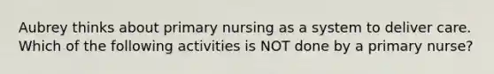 Aubrey thinks about primary nursing as a system to deliver care. Which of the following activities is NOT done by a primary nurse?