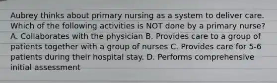 Aubrey thinks about primary nursing as a system to deliver care. Which of the following activities is NOT done by a primary nurse? A. Collaborates with the physician B. Provides care to a group of patients together with a group of nurses C. Provides care for 5-6 patients during their hospital stay. D. Performs comprehensive initial assessment