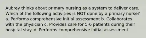 Aubrey thinks about primary nursing as a system to deliver care. Which of the following activities is NOT done by a primary nurse? a. Performs comprehensive initial assessment b. Collaborates with the physician c. Provides care for 5-6 patients during their hospital stay. d. Performs comprehensive initial assessment