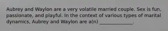 Aubrey and Waylon are a very volatile married couple. Sex is fun, passionate, and playful. In the context of various types of marital dynamics, Aubrey and Waylon are a(n) ______________.
