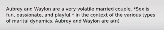 Aubrey and Waylon are a very volatile married couple. *Sex is fun, passionate, and playful.* In the context of the various types of marital dynamics, Aubrey and Waylon are a(n)