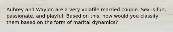 Aubrey and Waylon are a very volatile married couple. Sex is fun, passionate, and playful. Based on this, how would you classify them based on the form of marital dynamics?