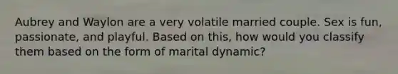 Aubrey and Waylon are a very volatile married couple. Sex is fun, passionate, and playful. Based on this, how would you classify them based on the form of marital dynamic?