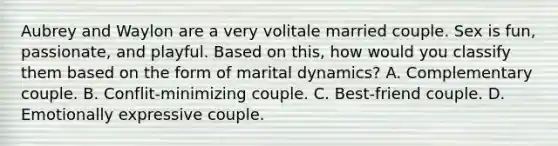 Aubrey and Waylon are a very volitale married couple. Sex is fun, passionate, and playful. Based on this, how would you classify them based on the form of marital dynamics? A. Complementary couple. B. Conflit-minimizing couple. C. Best-friend couple. D. Emotionally expressive couple.