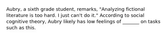 Aubry, a sixth grade student, remarks, "Analyzing fictional literature is too hard. I just can't do it." According to social cognitive theory, Aubry likely has low feelings of _______ on tasks such as this.