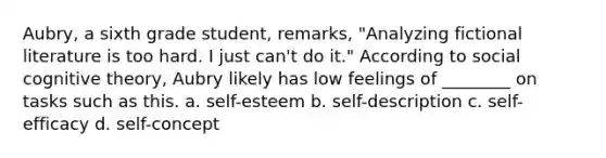 Aubry, a sixth grade student, remarks, "Analyzing fictional literature is too hard. I just can't do it." According to social cognitive theory, Aubry likely has low feelings of ________ on tasks such as this. a. self-esteem b. self-description c. self-efficacy d. self-concept