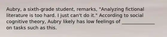 Aubry, a sixth-grade student, remarks, "Analyzing fictional literature is too hard. I just can't do it." According to social cognitive theory, Aubry likely has low feelings of ______________ on tasks such as this.