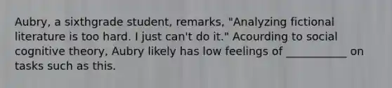 Aubry, a sixthgrade student, remarks, "Analyzing fictional literature is too hard. I just can't do it." Acourding to social cognitive theory, Aubry likely has low feelings of ___________ on tasks such as this.