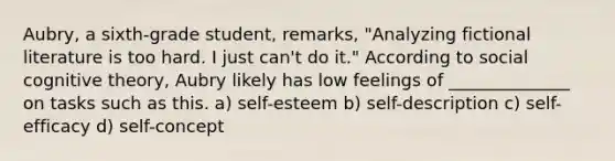 Aubry, a sixth-grade student, remarks, "Analyzing fictional literature is too hard. I just can't do it." According to social <a href='https://www.questionai.com/knowledge/koBaCbJhzp-cognitive-theory' class='anchor-knowledge'>cognitive theory</a>, Aubry likely has low feelings of ______________ on tasks such as this. a) self-esteem b) self-description c) self-efficacy d) self-concept