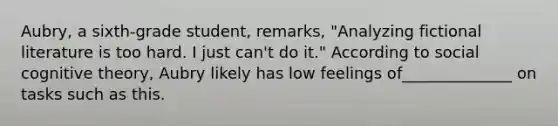 Aubry, a sixth-grade student, remarks, "Analyzing fictional literature is too hard. I just can't do it." According to social cognitive theory, Aubry likely has low feelings of______________ on tasks such as this.