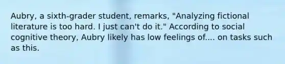 Aubry, a sixth-grader student, remarks, "Analyzing fictional literature is too hard. I just can't do it." According to social cognitive theory, Aubry likely has low feelings of.... on tasks such as this.