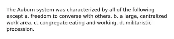The Auburn system was characterized by all of the following except a. freedom to converse with others. b. a large, centralized work area. c. congregate eating and working. d. militaristic procession.