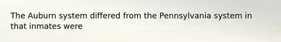 The Auburn system differed from the Pennsylvania system in that inmates were