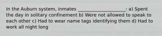 In the Auburn system, inmates _____________________: a) Spent the day in solitary confinement b) Were not allowed to speak to each other c) Had to wear name tags identifying them d) Had to work all night long