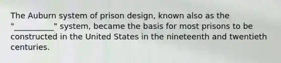 The Auburn system of prison design, known also as the "__________" system, became the basis for most prisons to be constructed in the United States in the nineteenth and twentieth centuries.